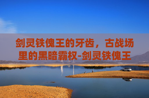剑灵铁傀王的牙齿,古战场里的黑暗霸权-剑灵铁傀王的牙齿bug 剑灵铁傀王的牙齿,古战场里的黑暗霸权-剑灵铁傀王的牙齿bug