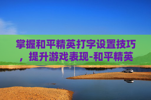 掌握和平精英打字设置技巧，提升游戏表现-和平精英打字设置技巧视频