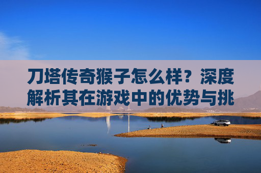 刀塔传奇猴子怎么样？深度解析其在游戏中的优势与挑战-刀塔传奇猴子怎么样好用吗