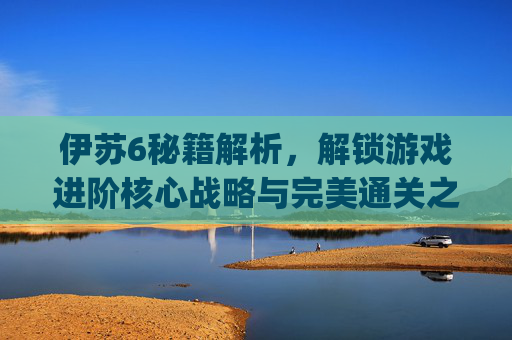 伊苏6秘籍解析,解锁游戏进阶核心战略与完美通关之道-伊苏6psp秘籍 伊苏6秘籍解析,解锁游戏进阶核心战略与完美通关之道-伊苏6psp秘籍