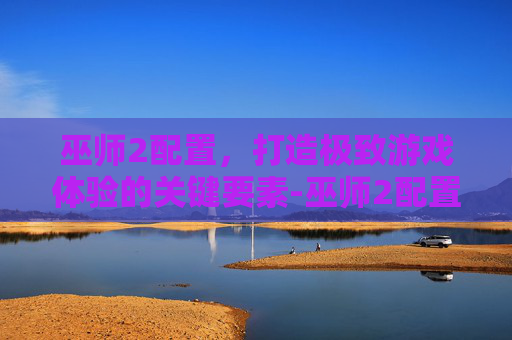 巫师2配置，打造极致游戏体验的关键要素-巫师2配置要求