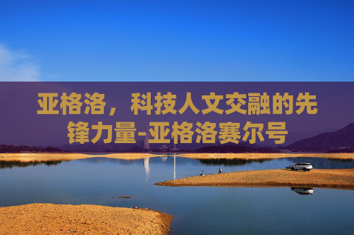 亚格洛,科技人文交融的先锋力量-亚格洛赛尔号 亚格洛,科技人文交融的先锋力量-亚格洛赛尔号
