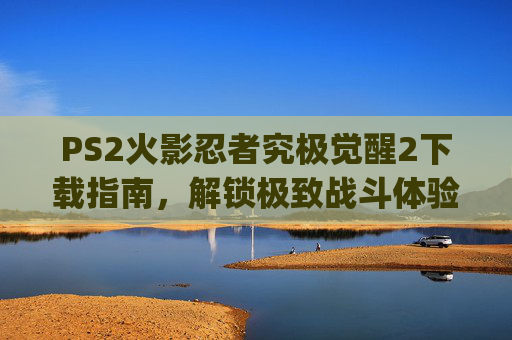 PS2火影忍者究极觉醒2下载指南，解锁极致战斗体验的必备路径-ps2火影忍者究极觉醒2修改版