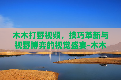 木木打野视频,技巧革新与视野博弈的视觉盛宴-木木打野弱吗 木木打野视频,技巧革新与视野博弈的视觉盛宴-木木打野弱吗