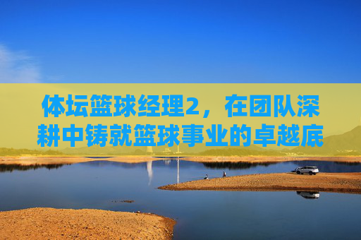 体坛篮球经理2,在团队深耕中铸就篮球事业的卓越底色-体坛篮球经理 体坛篮球经理2,在团队深耕中铸就篮球事业的卓越底色-体坛篮球经理