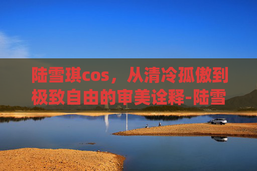 陆雪琪cos,从清冷孤傲到极致自由的审美诠释-陆雪琪cosplay 陆雪琪cos,从清冷孤傲到极致自由的审美诠释-陆雪琪cosplay