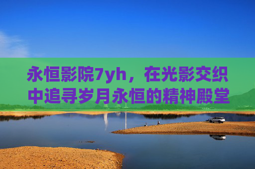 永恒影院7yh，在光影交织中追寻岁月永恒的精神殿堂-永恒影院7yh