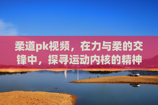 柔道pk视频,在力与柔的交锋中,探寻运动内核的精神超越-柔道PK视频 柔道pk视频,在力与柔的交锋中,探寻运动内核的精神超越-柔道PK视频