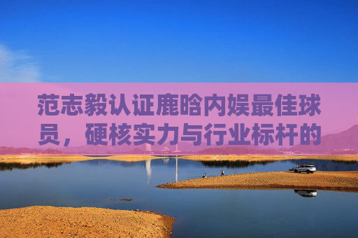 范志毅认证鹿晗内娱最佳球员,硬核实力与行业标杆的双重印证-鹿晗范志毅直播互动视频 范志毅认证鹿晗内娱最佳球员,硬核实力与行业标杆的双重印证-鹿晗范志毅直播互动视频