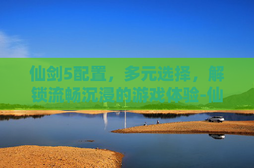 仙剑5配置，多元选择，解锁流畅沉浸的游戏体验-仙剑5配置要求