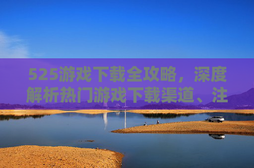 525游戏下载全攻略，深度解析热门游戏下载渠道、注意事项及使用技巧-5230游戏下载