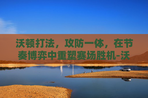 沃顿打法,攻防一体,在节奏博弈中重塑赛场胜机-沃顿打法什么意思 沃顿打法,攻防一体,在节奏博弈中重塑赛场胜机-沃顿打法什么意思