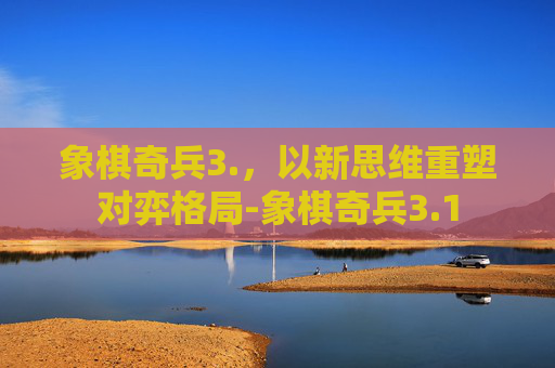 象棋奇兵3.,以新思维重塑对弈格局-象棋奇兵3.1 象棋奇兵3.,以新思维重塑对弈格局-象棋奇兵3.1