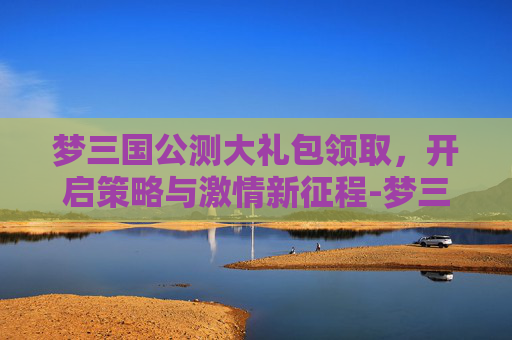 梦三国公测大礼包领取，开启策略与激情新征程-梦三国公测时间