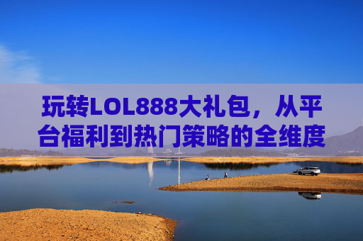 玩转LOL888大礼包,从平台福利到热门策略的全维度攻略-LOL斗魂大礼包 玩转LOL888大礼包,从平台福利到热门策略的全维度攻略-LOL斗魂大礼包