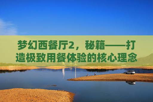 梦幻西餐厅2，秘籍——打造极致用餐体验的核心理念-梦幻西餐厅2 秘籍大全