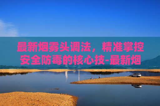 最新烟雾头调法，精准掌控安全防毒的核心技-最新烟雾头调法视频