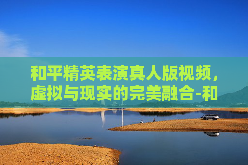 和平精英表演真人版视频，虚拟与现实的完美融合-和平精英表演真人版视频大全