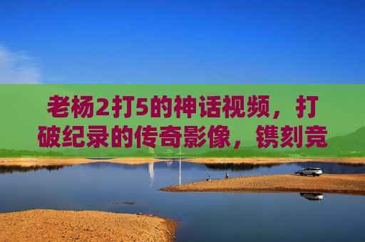 老杨2打5的神话视频，打破纪录的传奇影像，镌刻竞技与平权的双重印记-老杨2打5的神话视频在线观看