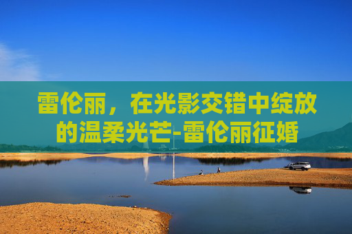 雷伦丽,在光影交错中绽放的温柔光芒-雷伦丽征婚 雷伦丽,在光影交错中绽放的温柔光芒-雷伦丽征婚