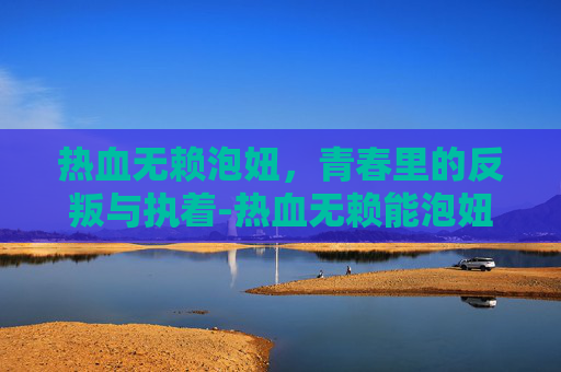 热血无赖泡妞,青春里的反叛与执着-热血无赖能泡妞 热血无赖泡妞,青春里的反叛与执着-热血无赖能泡妞