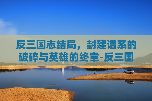 反三国志结局，封建谱系的破碎与英雄的终章-反三国志结局选择