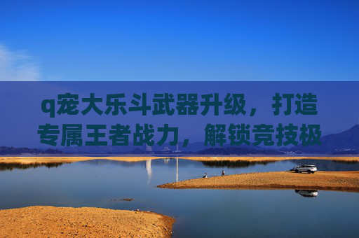 q宠大乐斗武器升级,打造专属王者战力,解锁竞技极致体验-q宠大乐斗武器升级顺序 q宠大乐斗武器升级,打造专属王者战力,解锁竞技极致体验-q宠大乐斗武器升级顺序