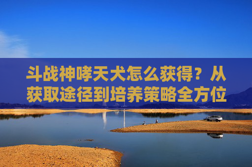 斗战神哮天犬怎么获得？从获取途径到培养策略全方位解析-斗战神哮天犬怎么获得技能