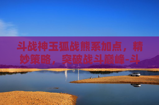 斗战神玉狐战熊系加点,精妙策略,突破战斗巅峰-斗战神玉狐战熊系技能加点 斗战神玉狐战熊系加点,精妙策略,突破战斗巅峰-斗战神玉狐战熊系技能加点