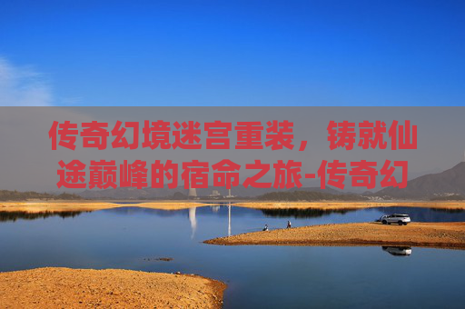 传奇幻境迷宫重装,铸就仙途巅峰的宿命之旅-传奇幻境迷宫重装怎么走 传奇幻境迷宫重装,铸就仙途巅峰的宿命之旅-传奇幻境迷宫重装怎么走