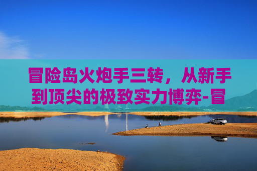 冒险岛火炮手三转，从新手到顶尖的极致实力博弈-冒险岛火炮手三转技能加点