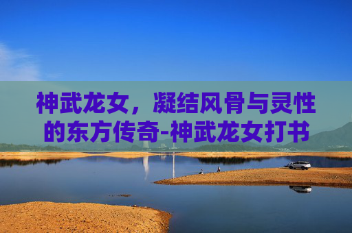 神武龙女，凝结风骨与灵性的东方传奇-神武龙女打书方案