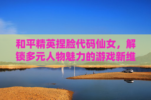 和平精英捏脸代码仙女,解锁多元人物魅力的游戏新维度-和平精英捏脸代码仙女脸超好看 和平精英捏脸代码仙女,解锁多元人物魅力的游戏新维度-和平精英捏脸代码仙女脸超好看