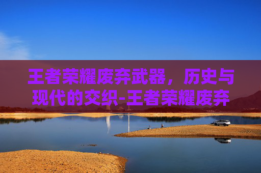 王者荣耀废弃武器，历史与现代的交织-王者荣耀废弃武器怎么处理