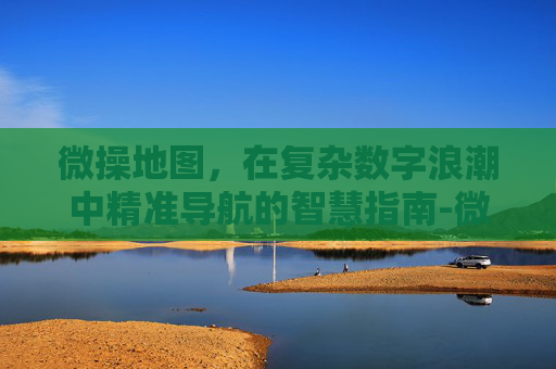 微操地图，在复杂数字浪潮中精准导航的智慧指南-微操精准度