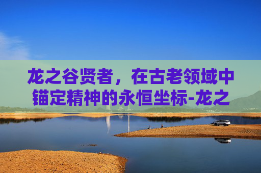龙之谷贤者，在古老领域中锚定精神的永恒坐标-龙之谷贤者和祭祀区别