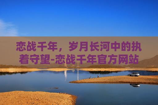 恋战千年，岁月长河中的执着守望-恋战千年官方网站
