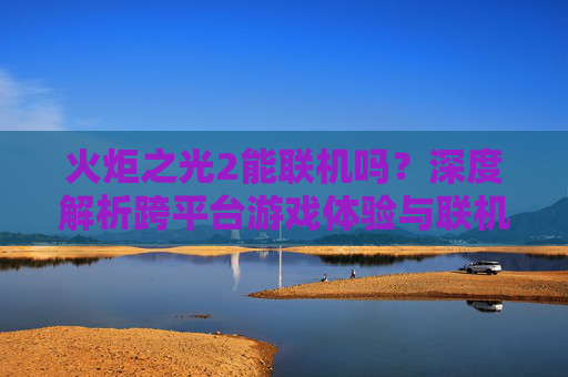 火炬之光2能联机吗？深度解析跨平台游戏体验与联机条件-火炬之光2能联机吗手游