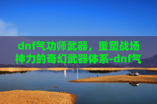 dnf气功师武器，重塑战场神力的奇幻武器体系-dnf气功师武器选着