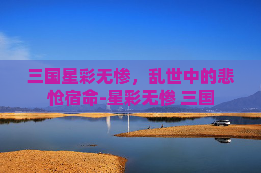 三国星彩无惨,乱世中的悲怆宿命-星彩无惨 三国 三国星彩无惨,乱世中的悲怆宿命-星彩无惨 三国