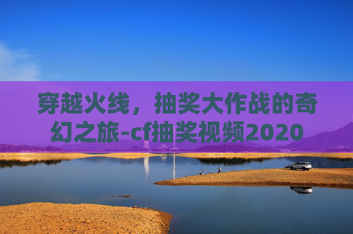 穿越火线，抽奖大作战的奇幻之旅-cf抽奖视频2020