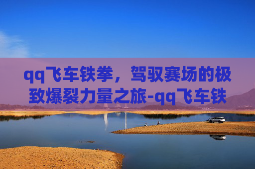 qq飞车铁拳，驾驭赛场的极致爆裂力量之旅-qq飞车铁拳怎么样