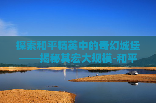 探索和平精英中的奇幻城堡——揭秘其宏大规模-和平精英的城堡有多大空间