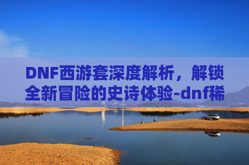 DNF西游套深度解析,解锁全新冒险的史诗体验-dnf稀有套装分别是哪几套 DNF西游套深度解析,解锁全新冒险的史诗体验-dnf稀有套装分别是哪几套