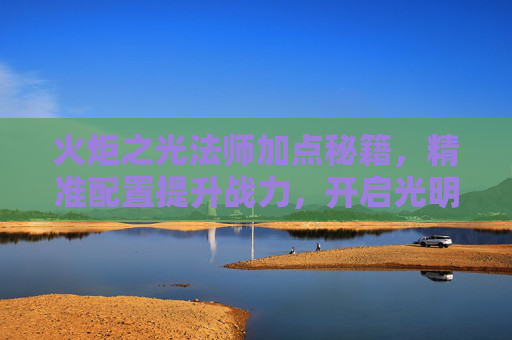 火炬之光法师加点秘籍,精准配置提升战力,开启光明之路-火炬之光法师加点攻略 火炬之光法师加点秘籍,精准配置提升战力,开启光明之路-火炬之光法师加点攻略