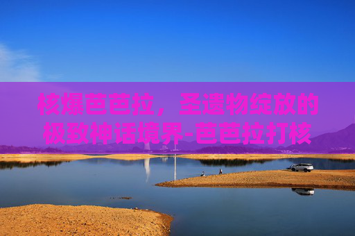 核爆芭芭拉，圣遗物绽放的极致神话境界-芭芭拉打核爆圣遗物