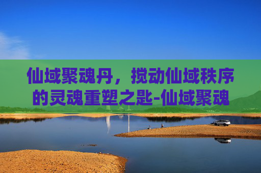仙域聚魂丹，搅动仙域秩序的灵魂重塑之匙-仙域聚魂丹合成