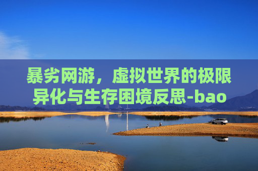 暴劣网游,虚拟世界的极限异化与生存困境反思-baoolk是什么牌子 暴劣网游,虚拟世界的极限异化与生存困境反思-baoolk是什么牌子