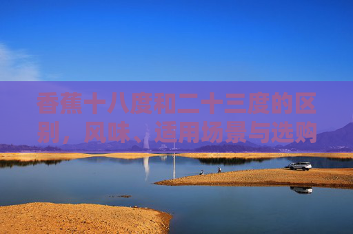 香蕉十八度和二十三度的区别,风味、适用场景与选购指南-香蕉十八度和二十三度的区别是什么 香蕉十八度和二十三度的区别,风味、适用场景与选购指南-香蕉十八度和二十三度的区别是什么