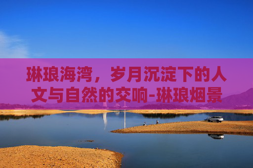 琳琅海湾，岁月沉淀下的人文与自然的交响-琳琅烟景